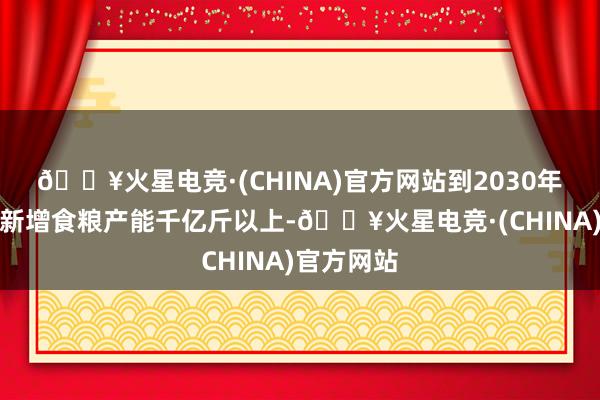 🔥火星电竞·(CHINA)官方网站到2030年好意思满新增食粮产能千亿斤以上-🔥火星电竞·(CHINA)官方网站