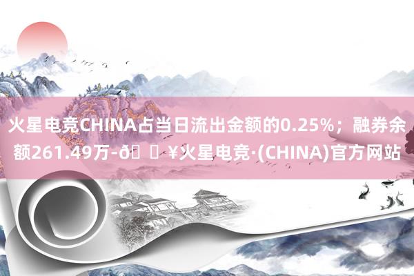 火星电竞CHINA占当日流出金额的0.25%；融券余额261.49万-🔥火星电竞·(CHINA)官方网站