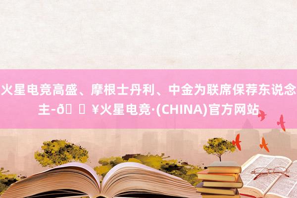 火星电竞高盛、摩根士丹利、中金为联席保荐东说念主-🔥火星电竞·(CHINA)官方网站