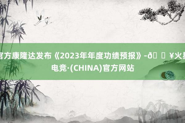 官方康隆达发布《2023年年度功绩预报》-🔥火星电竞·(CHINA)官方网站