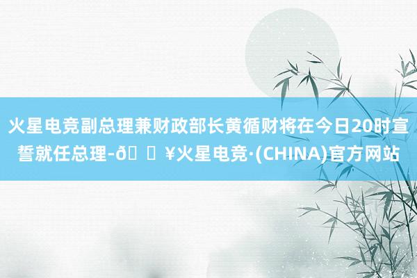 火星电竞副总理兼财政部长黄循财将在今日20时宣誓就任总理-🔥火星电竞·(CHINA)官方网站