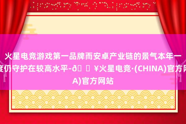 火星电竞游戏第一品牌而安卓产业链的景气本年一季度仍守护在较高水平-🔥火星电竞·(CHINA)官方网站