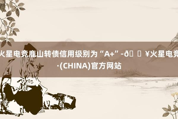 火星电竞鹿山转债信用级别为“A+”-🔥火星电竞·(CHINA)官方网站