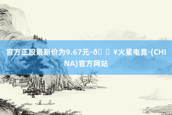 官方正股最新价为9.67元-🔥火星电竞·(CHINA)官方网站