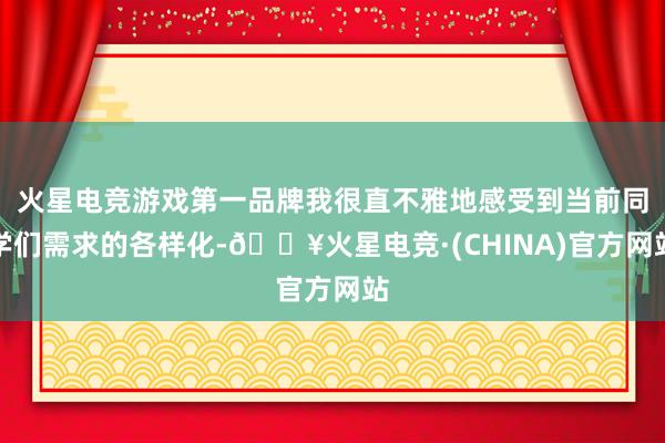 火星电竞游戏第一品牌我很直不雅地感受到当前同学们需求的各样化-🔥火星电竞·(CHINA)官方网站