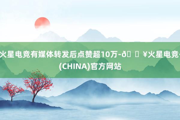 火星电竞有媒体转发后点赞超10万-🔥火星电竞·(CHINA)官方网站