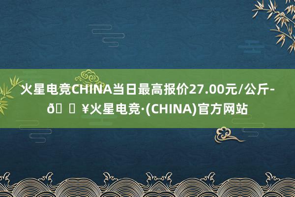 火星电竞CHINA当日最高报价27.00元/公斤-🔥火星电竞·(CHINA)官方网站