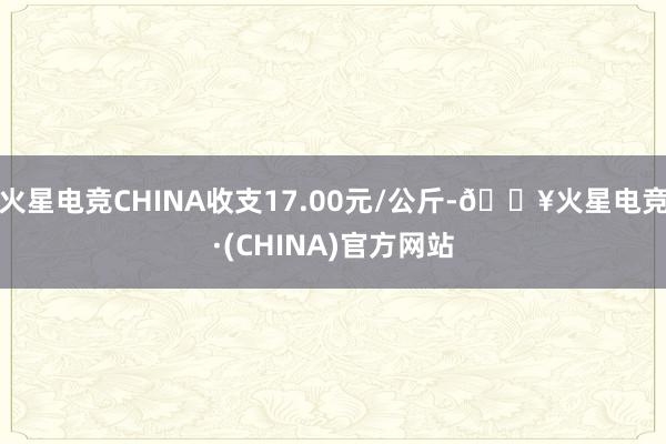 火星电竞CHINA收支17.00元/公斤-🔥火星电竞·(CHINA)官方网站