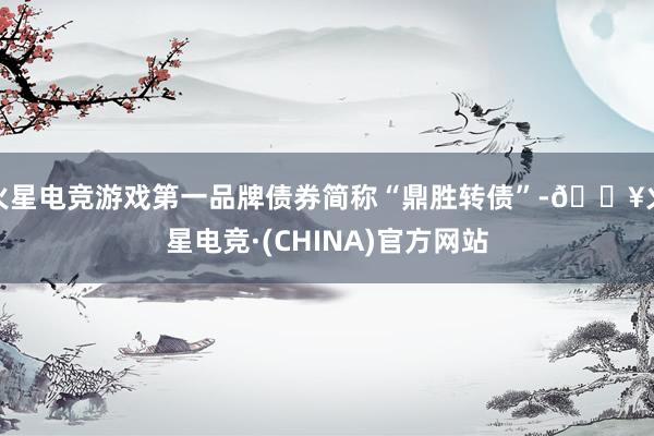 火星电竞游戏第一品牌债券简称“鼎胜转债”-🔥火星电竞·(CHINA)官方网站