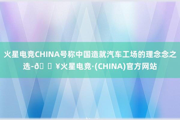 火星电竞CHINA号称中国造就汽车工场的理念念之选-🔥火星电竞·(CHINA)官方网站