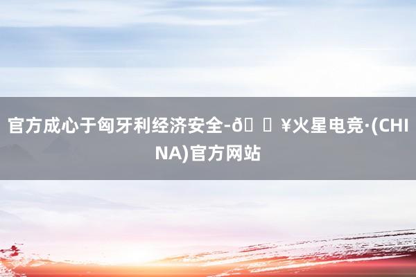 官方成心于匈牙利经济安全-🔥火星电竞·(CHINA)官方网站