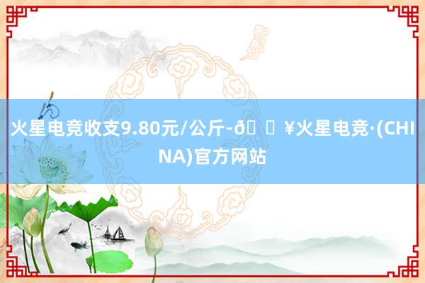 火星电竞收支9.80元/公斤-🔥火星电竞·(CHINA)官方网站