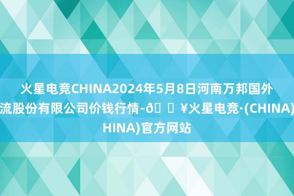 火星电竞CHINA2024年5月8日河南万邦国外农居品物流股份有限公司价钱行情-🔥火星电竞·(CHINA)官方网站