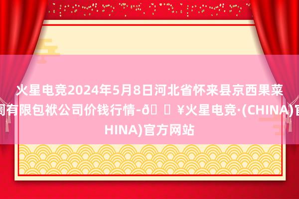 火星电竞2024年5月8日河北省怀来县京西果菜批发阛阓有限包袱公司价钱行情-🔥火星电竞·(CHINA)官方网站