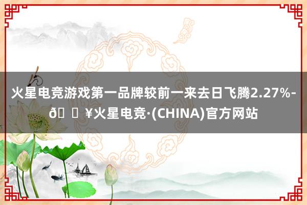 火星电竞游戏第一品牌较前一来去日飞腾2.27%-🔥火星电竞·(CHINA)官方网站