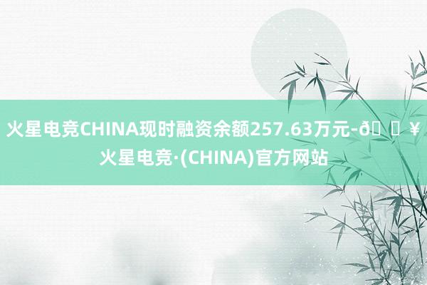 火星电竞CHINA现时融资余额257.63万元-🔥火星电竞·(CHINA)官方网站