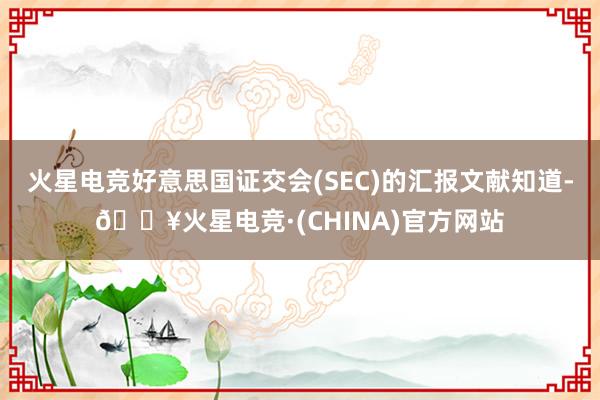 火星电竞好意思国证交会(SEC)的汇报文献知道-🔥火星电竞·(CHINA)官方网站