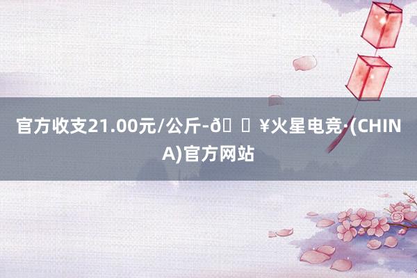 官方收支21.00元/公斤-🔥火星电竞·(CHINA)官方网站