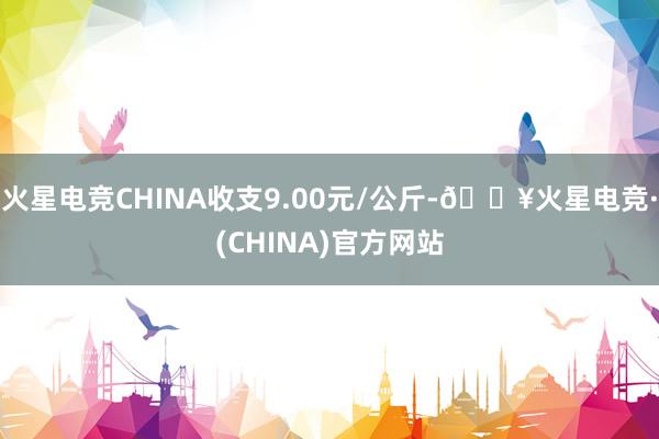 火星电竞CHINA收支9.00元/公斤-🔥火星电竞·(CHINA)官方网站