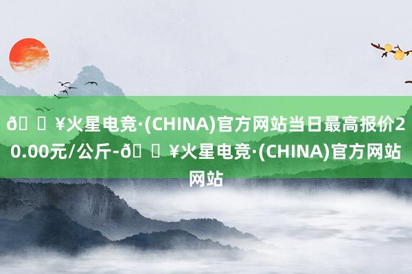 🔥火星电竞·(CHINA)官方网站当日最高报价20.00元/公斤-🔥火星电竞·(CHINA)官方网站