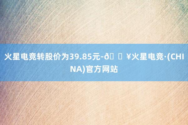 火星电竞转股价为39.85元-🔥火星电竞·(CHINA)官方网站