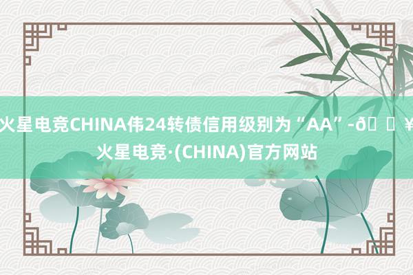 火星电竞CHINA伟24转债信用级别为“AA”-🔥火星电竞·(CHINA)官方网站