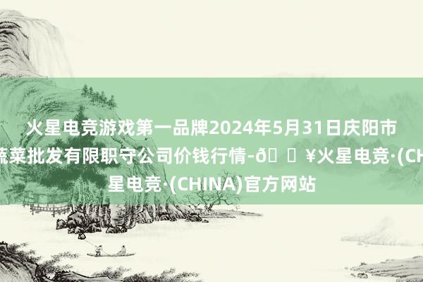 火星电竞游戏第一品牌2024年5月31日庆阳市西峰西郊瓜果蔬菜批发有限职守公司价钱行情-🔥火星电竞·(CHINA)官方网站