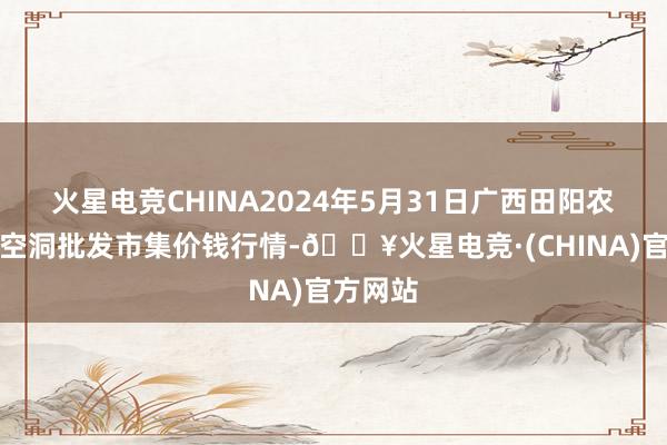 火星电竞CHINA2024年5月31日广西田阳农副居品空洞批发市集价钱行情-🔥火星电竞·(CHINA)官方网站