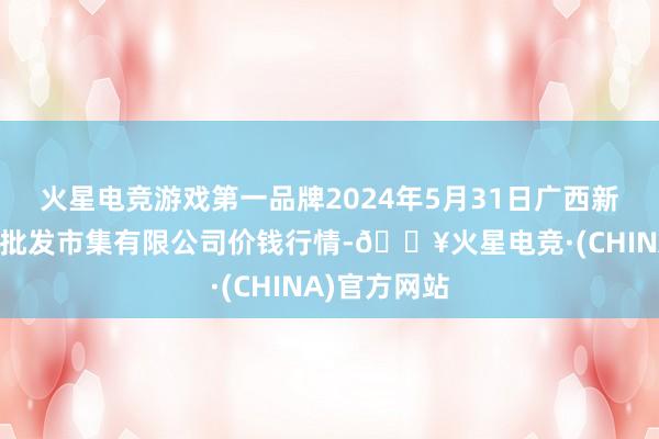 火星电竞游戏第一品牌2024年5月31日广西新柳邕农居品批发市集有限公司价钱行情-🔥火星电竞·(CHINA)官方网站