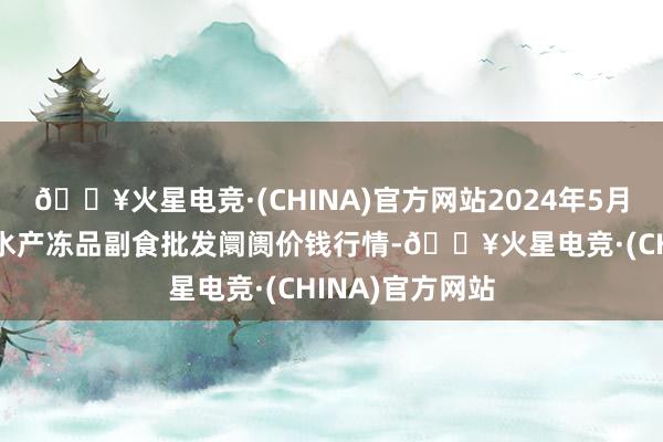 🔥火星电竞·(CHINA)官方网站2024年5月31日广东江门水产冻品副食批发阛阓价钱行情-🔥火星电竞·(CHINA)官方网站