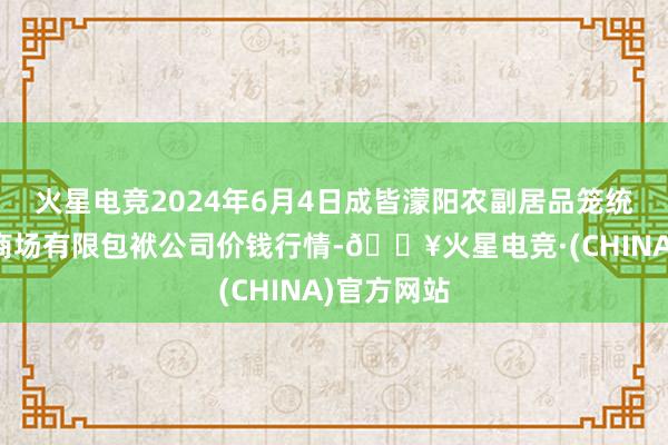 火星电竞2024年6月4日成皆濛阳农副居品笼统批发走动商场有限包袱公司价钱行情-🔥火星电竞·(CHINA)官方网站