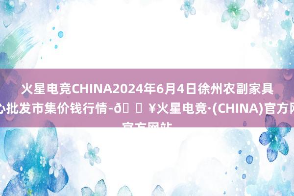 火星电竞CHINA2024年6月4日徐州农副家具中心批发市集价钱行情-🔥火星电竞·(CHINA)官方网站