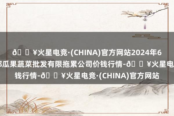 🔥火星电竞·(CHINA)官方网站2024年6月4日庆阳市西峰西郊瓜果蔬菜批发有限拖累公司价钱行情-🔥火星电竞·(CHINA)官方网站