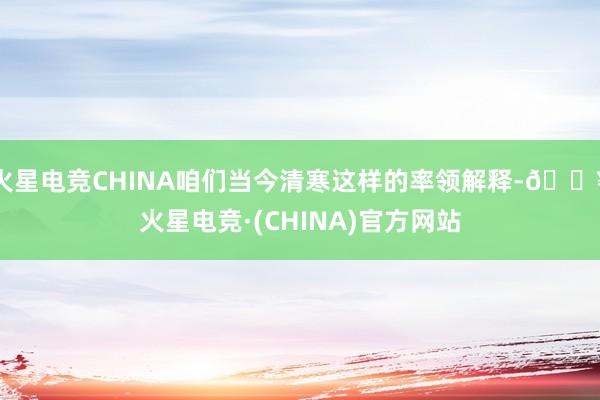 火星电竞CHINA咱们当今清寒这样的率领解释-🔥火星电竞·(CHINA)官方网站