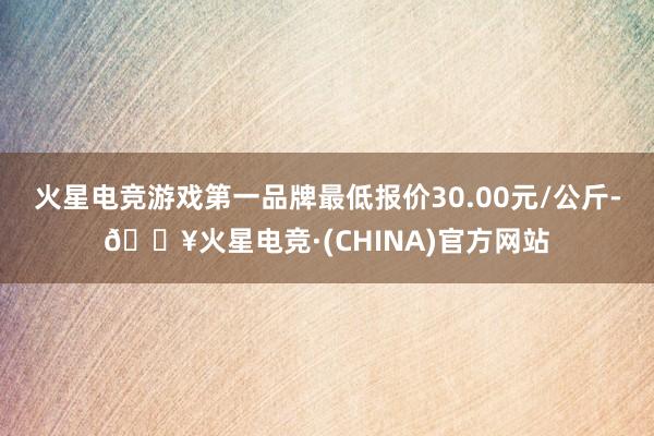 火星电竞游戏第一品牌最低报价30.00元/公斤-🔥火星电竞·(CHINA)官方网站