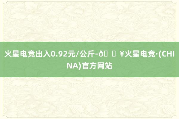 火星电竞出入0.92元/公斤-🔥火星电竞·(CHINA)官方网站