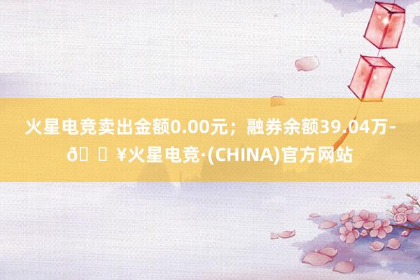 火星电竞卖出金额0.00元；融券余额39.04万-🔥火星电竞·(CHINA)官方网站