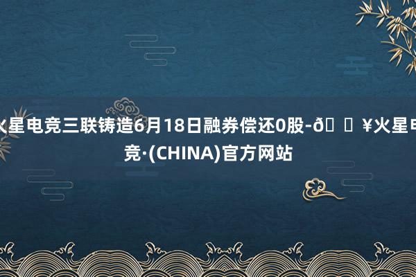 火星电竞三联铸造6月18日融券偿还0股-🔥火星电竞·(CHINA)官方网站