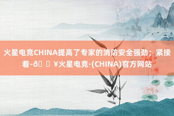 火星电竞CHINA提高了专家的消防安全强劲；紧接着-🔥火星电竞·(CHINA)官方网站