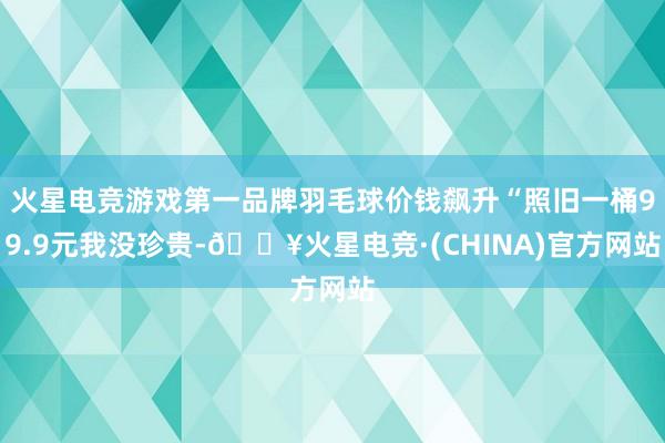 火星电竞游戏第一品牌羽毛球价钱飙升“照旧一桶99.9元我没珍贵-🔥火星电竞·(CHINA)官方网站