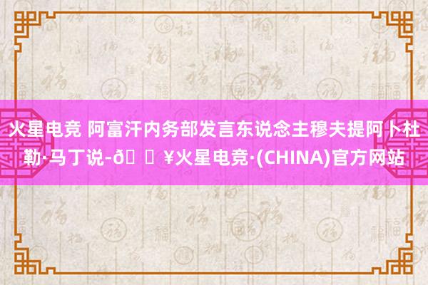 火星电竞 阿富汗内务部发言东说念主穆夫提阿卜杜勒·马丁说-🔥火星电竞·(CHINA)官方网站