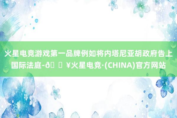 火星电竞游戏第一品牌例如将内塔尼亚胡政府告上国际法庭-🔥火星电竞·(CHINA)官方网站