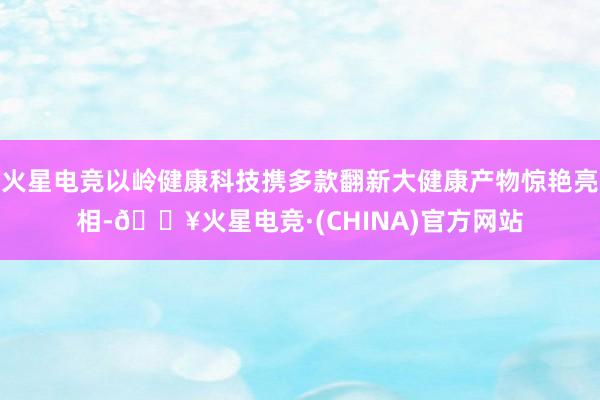 火星电竞以岭健康科技携多款翻新大健康产物惊艳亮相-🔥火星电竞·(CHINA)官方网站