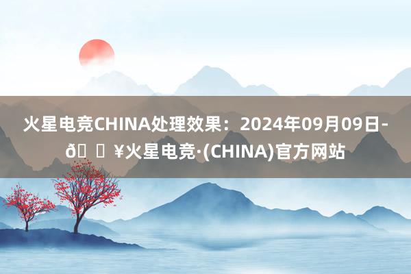 火星电竞CHINA处理效果：2024年09月09日-🔥火星电竞·(CHINA)官方网站