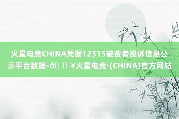 火星电竞CHINA凭据12315破费者投诉信息公示平台数据-🔥火星电竞·(CHINA)官方网站