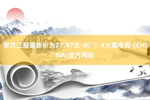 官方正股最新价为27.97元-🔥火星电竞·(CHINA)官方网站