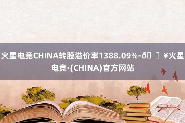 火星电竞CHINA转股溢价率1388.09%-🔥火星电竞·(CHINA)官方网站