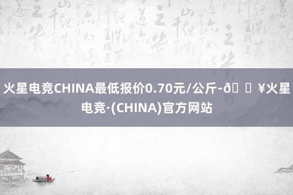 火星电竞CHINA最低报价0.70元/公斤-🔥火星电竞·(CHINA)官方网站