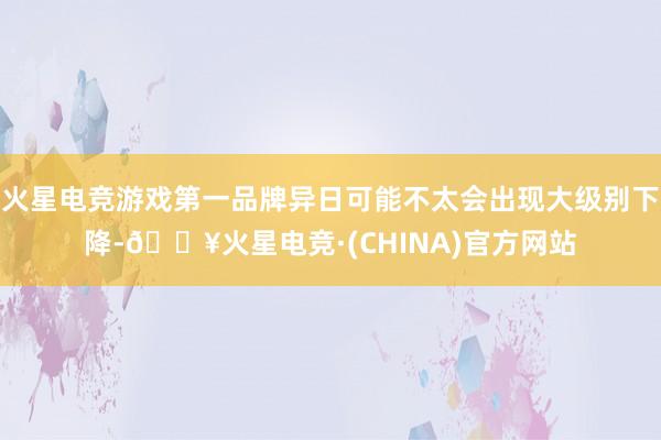 火星电竞游戏第一品牌异日可能不太会出现大级别下降-🔥火星电竞·(CHINA)官方网站