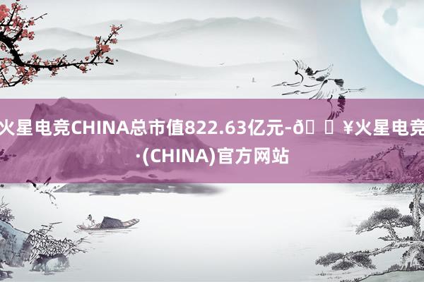 火星电竞CHINA总市值822.63亿元-🔥火星电竞·(CHINA)官方网站